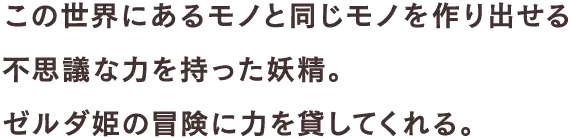 この世界にあるモノと同じモノを作り出せる不思議な力を持った妖精。ゼルダ姫の冒険に力を貸してくれる。