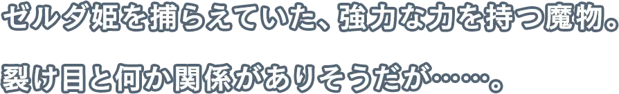 ゼルダ姫を捕らえていた、強力な力を持つ魔物。裂け目と何か関係がありそうだが……。