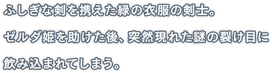 ふしぎな剣を携えた緑の衣服の剣士。ゼルダ姫を助けた後、突然現れた謎の裂け目に飲み込まれてしまう。