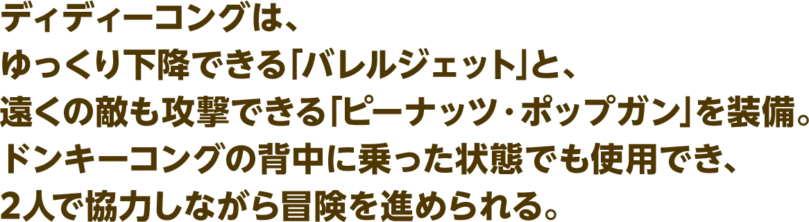 ディディーコングは、ゆっくり下降できる「バレルジェット」と、遠くの敵も攻撃できる「ピーナッツ・ポップガン」を装備。ドンキーコングの背中に乗った状態でも使用でき、2人で協力しながら冒険を進められる。