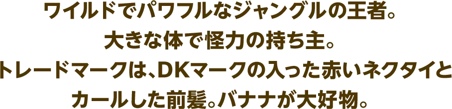 ワイルドでパワフルなジャングルの王者。大きな体で怪力の持ち主。トレードマークは、DKマークの入った赤いネクタイとカールした前髪。バナナが大好物。