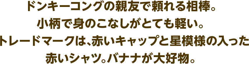 ドンキーコングの親友で頼れる相棒。小柄で身のこなしがとても軽い。トレードマークは、赤いキャップと星模様の入った赤いシャツ。バナナが大好物。