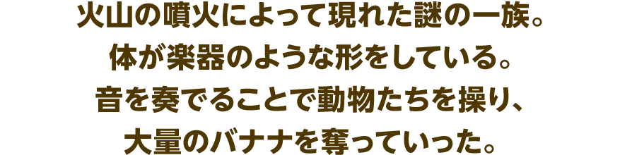 火山の噴火によって現れた謎の一族。体が楽器のような形をしている。音を奏でることで動物たちを操り、大量のバナナを奪っていった。