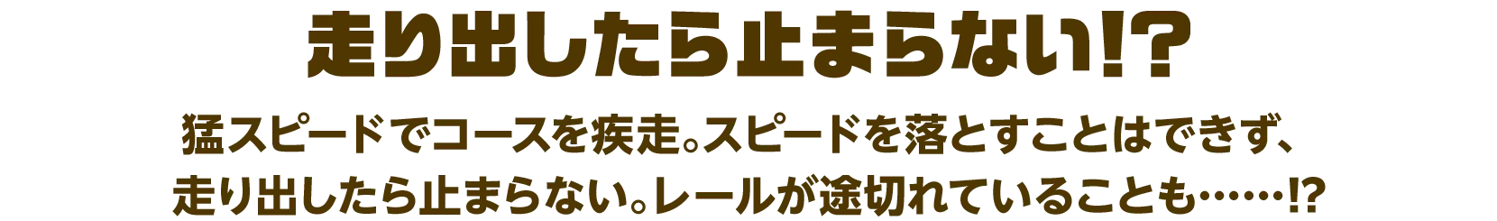 走り出したら止まらない！？
                      猛スピードでコースを疾走。スピードを落とすことはできず、走り出したら止まらない。レールが途切れていることも……⁉