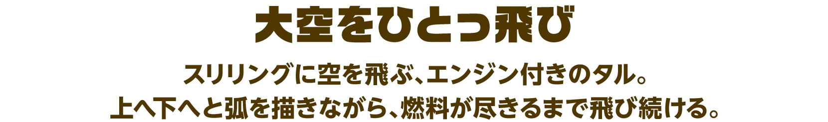 大空をひとっ飛び スリリングに空を飛ぶ、エンジン付きのタル。上へ下へと弧を描きながら、燃料が尽きるまで飛び続ける。