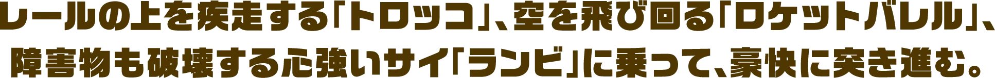 レールの上を疾走する「トロッコ」、空を飛び回る「ロケットバレル」、障害物も破壊する心強いサイ「ランビ」に乗って、豪快に突き進む。
