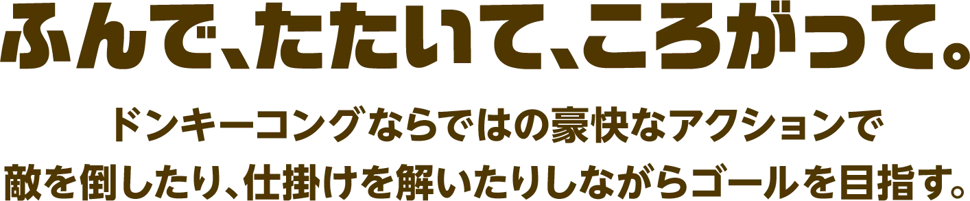 ふんで、たたいて、ころがって。
                    ドンキーコングならではの豪快なアクションで敵を倒したり、仕掛けを解いたりしながらゴールを目指す。