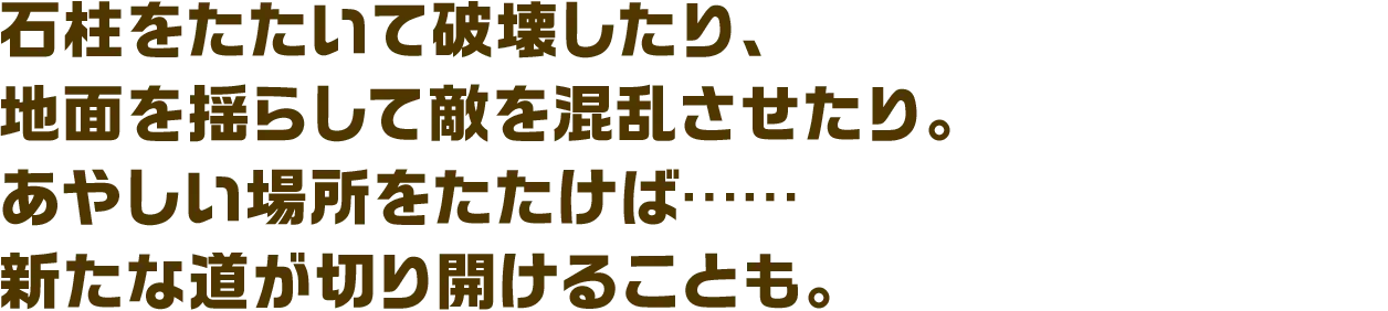 石柱をたたいて破壊したり、地面を揺らして敵を混乱させたり。あやしい場所をたたけば……新たな道が切り開けることも。