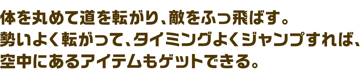 体を丸めて道を転がり、敵をふっ飛ばす。勢いよく転がって、タイミングよくジャンプすれば、空中にあるアイテムもゲットできる。