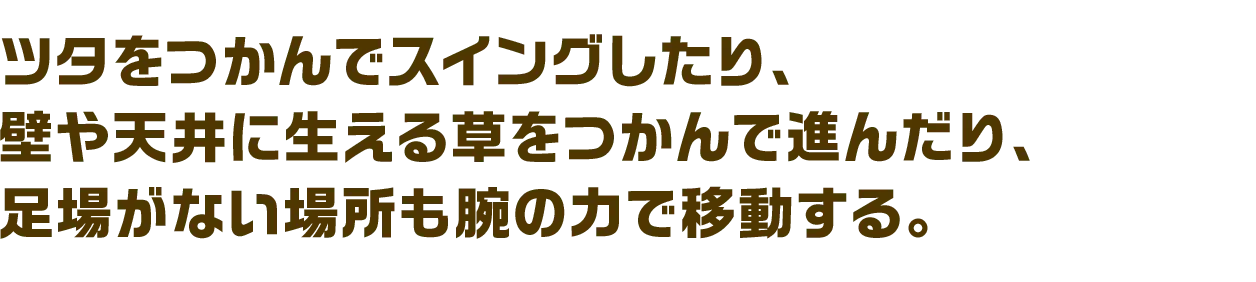 ツタをつかんでスイングしたり、壁や天井に生える草をつかんで進んだり、足場がない場所も腕の力で移動する。