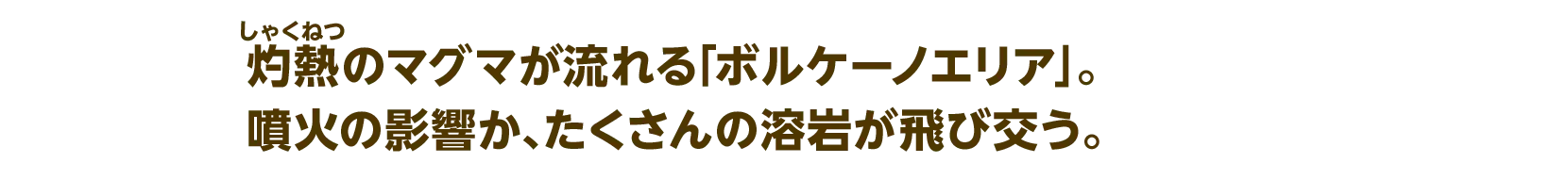 灼熱のマグマが流れる「ボルケーノエリア」。噴火の影響か、たくさんの溶岩が飛び交う。