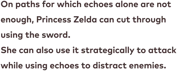 On paths for which echoes alone are not enough, Princess Zelda can cut through using the sword. She can also use it strategically to attack while using echoes to distract enemies.