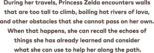 During her travels, Princess Zelda encounters walls that are too tall to climb, boiling hot rivers of lava, and other obstacles that she cannot pass on her own. When that happens, she can recall the echoes of things she has already learnt and consider what she can use to help her along the path.