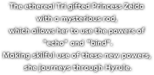 The ethereal Tri gifted Princess Zelda with a mysterious rod, which allows her to use the powers of "echo" and "bind." Making skilful use of these new powers, she journeys through Hyrule.