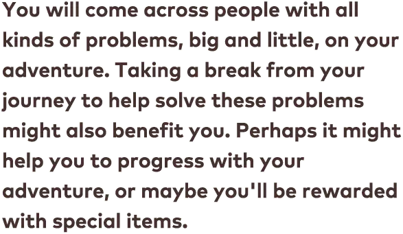 You will come across people with all kinds of problems, big and little, on your adventure. Taking a break from your journey to help solve these problems might also benefit you. Perhaps it might help you to progress with your adventure, or maybe you&apos;ll be rewarded with special items.