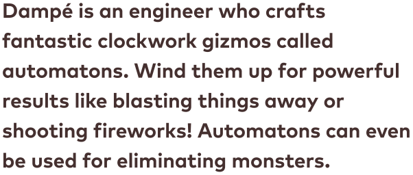 Dampé is an engineer who crafts fantastic clockwork gizmos called automatons. Wind them up for powerful results like blasting things away or shooting fireworks! Automatons can even be used for eliminating monsters.