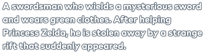 A swordsman who wields a mysterious sword and wears green clothes. After helping Princess Zelda, he is stolen away by a strange rift that suddenly appeared.