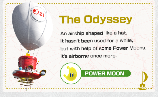 The Odyssey　The Odyssey　An airship shaped like a hat. It hasn't been used for a while, but with help of some Power Moons, it's airborne once more.
