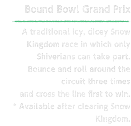 Bound Bowl Grand Prix A traditional icy, dicey Snow Kingdom race in which only Shiverians can take part. Bounce and roll around the circuit three times and cross the line first to win.  * Available after clearing Snow Kingdom.