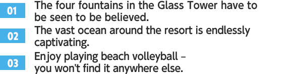 ［01］The four fountains in the Glass Tower have to be seen to be believed. /［02］The vast ocean around the resort is endlessly captivating. /［03］Enjoy playing beach volleyball – you won't find it anywhere else.