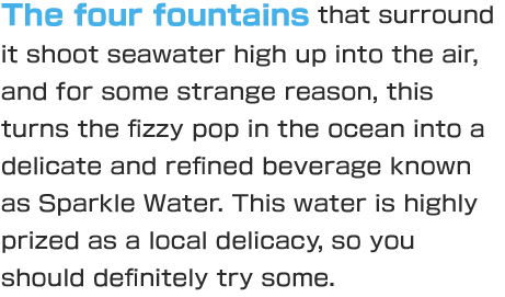 The four fountains that surround it shoot seawater high up into the air, and for some strange reason, this turns the fizzy pop in the ocean into a delicate and refined beverage known as Sparkle Water. This water is highly prized as a local delicacy, so you should definitely try some