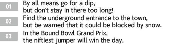 ［01］By all means go for a dip, but don't stay in there too long! /［02］Find the underground entrance to the town, but be warned that it could be blocked by snow. /［03］In the Bound Bowl Grand Prix, the niftiest jumper will win the day.