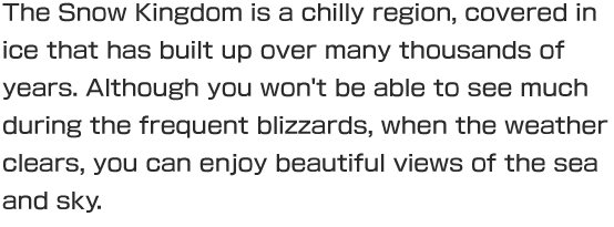 The Snow Kingdom is a chilly region, covered in ice that has built up over many thousands of years. Although you won't be able to see much during the frequent blizzards, when the weather clears, you can enjoy beautiful views of the sea and sky.