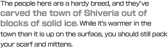 The people here are a hardy breed, and they’ve carved the town of Shiveria out of blocks of solid ice. While it's warmer in the town than it is up on the surface, you should still pack your scarf and mittens.