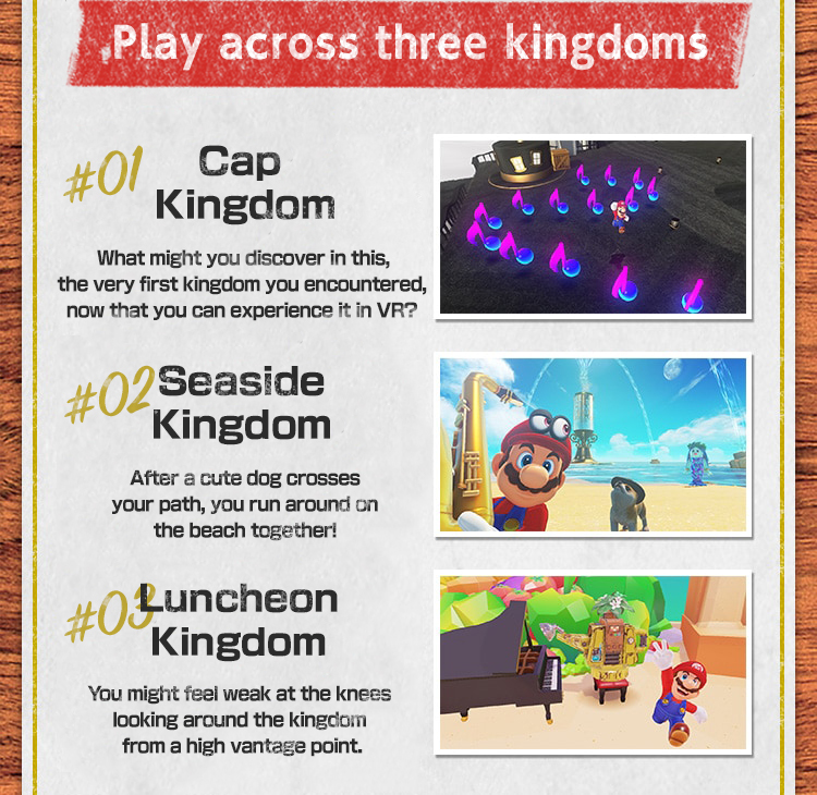 Play across three kingdoms　#01 Cap Kingdom What might you discover in this, the very first kingdom you encountered, now that you can experience it in VR?　#02 Seaside Kingdom After a cute Nintendog crosses your path, you run around on the beach together!　#03 Luncheon Kingdom You might feel weak at the knees looking around the kingdom from a high vantage point.