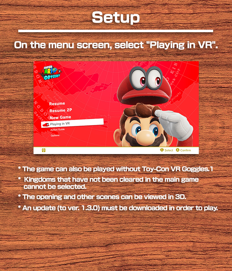Setup On the menu screen, select "Play in VR".　* The game can also be played without Toy-Con VR Goggles. * Kingdoms that have not been cleared in the main game cannot be selected. * The opening and other scenes can be viewed in 3D. * An update (to ver. 1.3.0) must be downloaded in order to play.