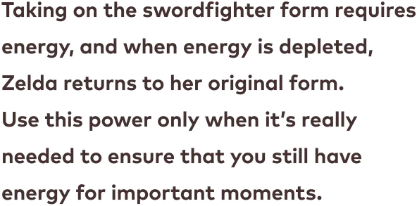 Taking on the swordfighter form requires energy, and when energy is depleted, Zelda returns to her original form. Use this power only when it’s really needed to ensure that you still have energy for important moments.