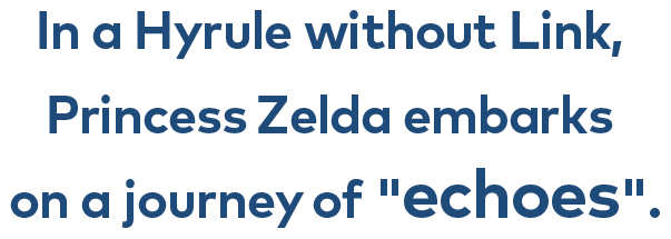 In a Hyrule without Link, Princess Zelda embarks on a journey of "echoes."