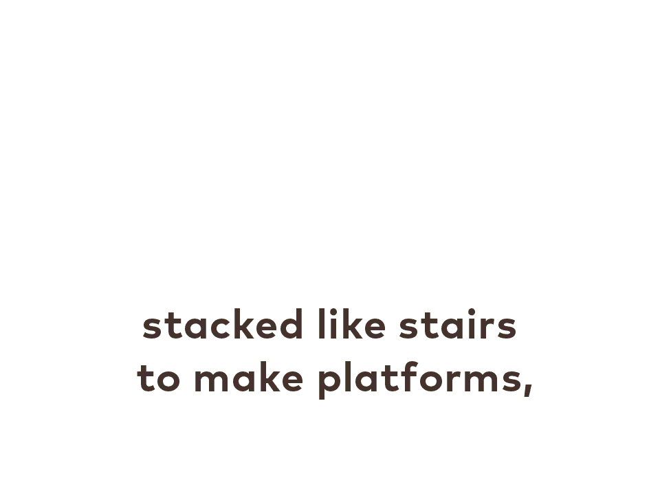 stacked like stairs to make platforms,