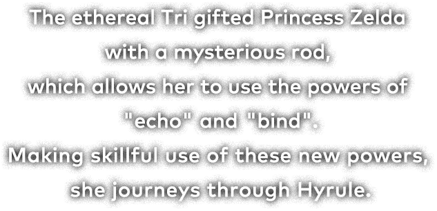 The ethereal Tri gifted Princess Zelda with a mysterious rod, which allows her to use the powers of "echo" and "bind." Making skillful use of these new powers, she journeys through Hyrule.