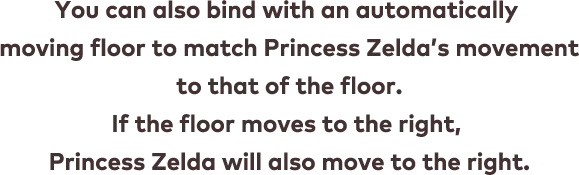 You can also bind with an automatically moving floor to match Princess Zelda’s movement to that of the floor. If the floor moves to the right, Princess Zelda will also move to the right.