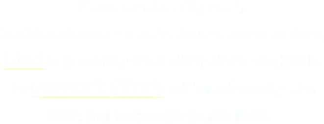 From furniture to food, boulders to treasure chests or even monsters, bind is an ability that allows Princess Zelda to connect (bind) with various objects. There are two ways to use bind.