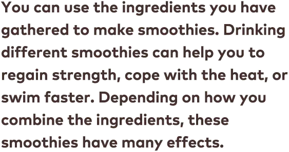 You can use the ingredients you have gathered to make smoothies. Drinking different smoothies can help you to regain strength, cope with the heat, or swim faster. Depending on how you combine the ingredients, these smoothies have many effects.