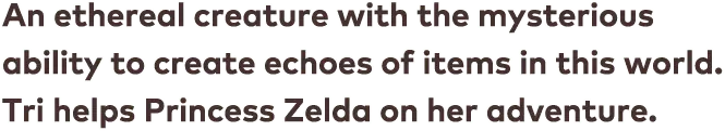 An ethereal creature with the mysterious ability to create echoes of items in this world. Tri helps Princess Zelda on her adventure.