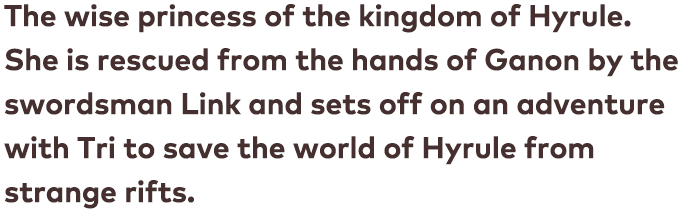 The wise princess of the kingdom of Hyrule. She is rescued from the hands of Ganon by the swordsman Link and sets off on an adventure with Tri to save the world of Hyrule from strange rifts.