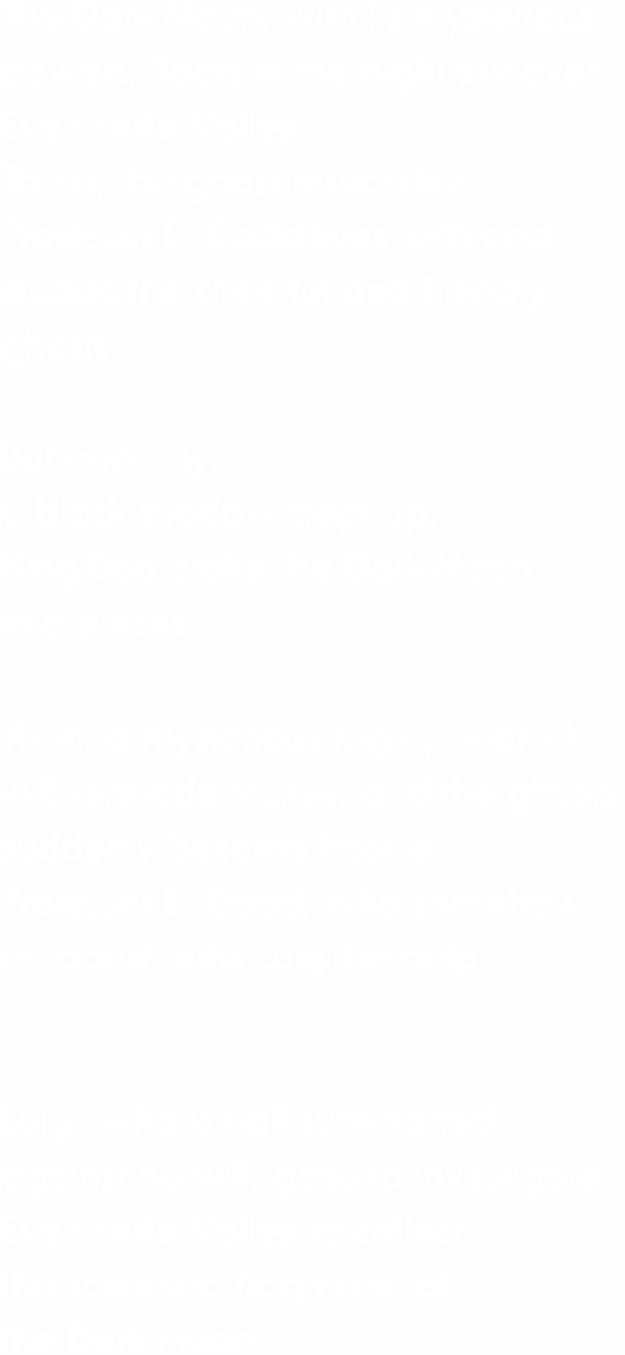 The Dark Moon, with its mysterious powers, floats in the night sky over Evershade Valley. There, the ghost researcher Professor E. Gadd lives with and studies the cheerful and friendly ghosts. But one day, a black shadow crept up... King Boo broke the Dark Moon into pieces. Then, a mysterious fog appeared in Evershade Valley, and the ghosts suddenly became hostile. Professor E. Gadd, who somehow escaped, asks Luigi for help. Luigi, who is half summoned against his will, goes to investigate Evershade Valley to collect the scattered fragments of the Dark Moon.