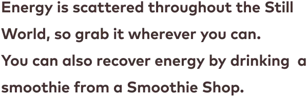 Energy is scattered throughout the Still World, so grab it wherever you can. You can also recover energy by drinking  a smoothie from a Smoothie Shop.