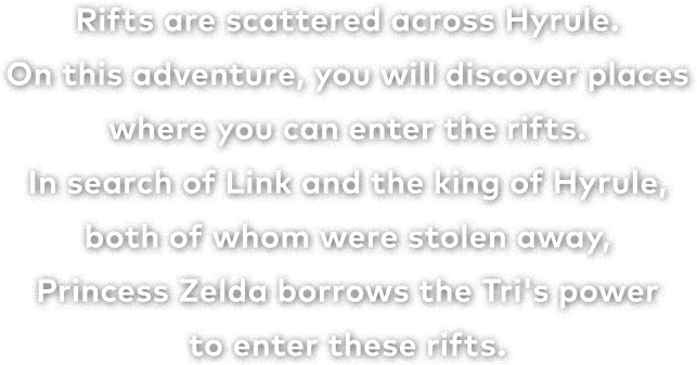 Rifts are scattered across Hyrule.On this adventure, you will discover places where you can enter the rifts.In search of Link and the king of Hyrule, both of whom were stolen away, Princess Zelda borrows the Tri's power to enter these rifts.