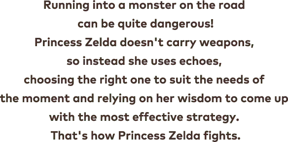 Running into a monster on the road can be quite dangerous! Princess Zelda doesn&apos;t carry weapons, so instead she uses echoes, choosing the right one to suit the needs of the moment and relying on her wisdom to come up with the most effective strategy. That&apos;s how Princess Zelda fights.