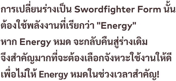 การเปลี่ยนร่างเป็น Swordfighter Form นั้น ต้องใช้พลังงานที่เรียกว่า "Energy" หาก Energy หมด จะกลับคืนสู่ร่างเดิม จึงสำคัญมากที่จะต้องเลือกจังหวะใช้งานให้ดี เพื่อไม่ให้ Energy หมดในช่วงเวลาสำคัญ!