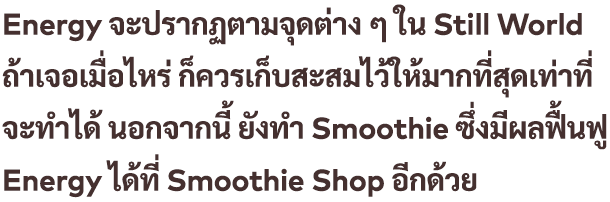 Energy จะปรากฏตามจุดต่าง ๆ ใน Still World ถ้าเจอเมื่อไหร่ ก็ควรเก็บสะสมไว้ให้มากที่สุดเท่าที่จะทำได้ นอกจากนี้ ยังทำ Smoothie ซึ่งมีผลฟื้นฟู Energy ได้ที่ Smoothie Shop อีกด้วย