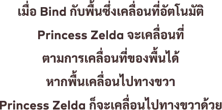 เมื่อ Bind กับพื้นซึ่งเคลื่อนที่อัตโนมัติ Princess Zelda จะเคลื่อนที่ ตามการเคลื่อนที่ของพื้นได้ หากพื้นเคลื่อนไปทางขวา Princess Zelda ก็จะเคลื่อนไปทางขวาด้วย