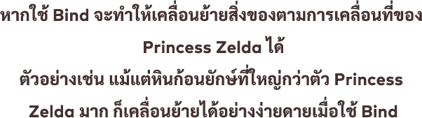 หากใช้ Bind จะทำให้เคลื่อนย้ายสิ่งของตามการเคลื่อนที่ของ Princess Zelda ได้ ตัวอย่างเช่น แม้แต่หินก้อนยักษ์ที่ใหญ่กว่าตัว Princess Zelda มาก ก็เคลื่อนย้ายได้อย่างง่ายดายเมื่อใช้ Bind