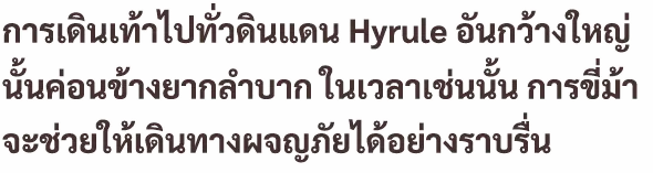 การเดินเท้าไปทั่วดินแดน Hyrule อันกว้างใหญ่นั้น ค่อนข้างยากลำบาก ในเวลาเช่นนั้น การขี่ม้าจะช่วยให้เดินทางผจญภัยได้อย่างราบรื่น