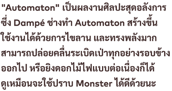 "Automaton" เป็นผลงานศิลปะสุดอลังการ ซึ่ง Dampé ช่างทำ Automaton สร้างขึ้น ใช้งานได้ด้วยการไขลาน และทรงพลังมาก สามารถปล่อยคลื่นระเบิดเป่าทุกอย่างรอบข้างออกไป หรือยิงดอกไม้ไฟแบบต่อเนื่องก็ได้ ดูเหมือนจะใช้ปราบ Monster ได้ดีด้วยนะ