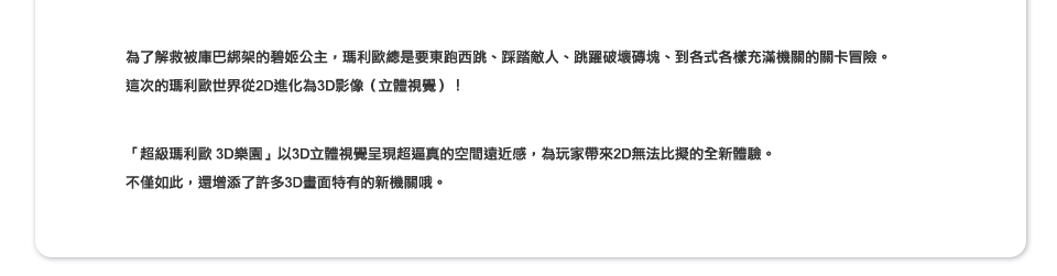 為了解救被庫巴綁架的碧姬公主，瑪利歐總是要東跑西跳、踩踏敵人、跳躍破壞磚塊、到各式各樣充滿機關的關卡冒險。這次的瑪利歐世界從2D進化為3D影像（立體視覺）！ 「超級瑪利歐 3D樂園」以3D立體視覺呈現超逼真的空間遠近感，為玩家帶來2D無法比擬的全新體驗。不僅如此，還增添了許多3D畫面特有的新機關哦。